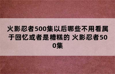 火影忍者500集以后哪些不用看属于回忆或者是糟糕的 火影忍者500集